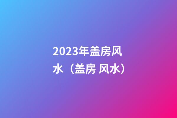2023年盖房风水（盖房 风水）